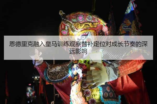 恩德里克融入皇马训练观察替补定位对成长节奏的深远影响