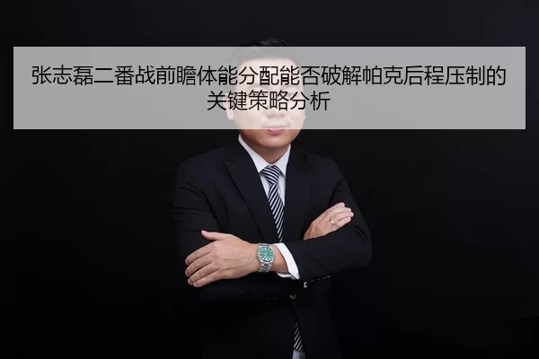 张志磊二番战前瞻体能分配能否破解帕克后程压制的关键策略分析
