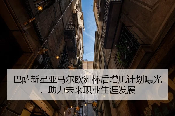 巴萨新星亚马尔欧洲杯后增肌计划曝光，助力未来职业生涯发展