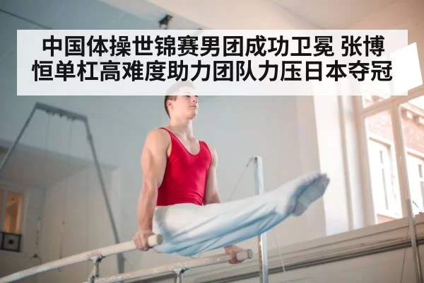 中国体操世锦赛男团成功卫冕 张博恒单杠高难度助力团队力压日本夺冠